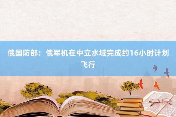 俄国防部：俄军机在中立水域完成约16小时计划飞行