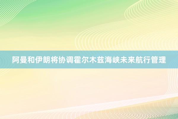 阿曼和伊朗将协调霍尔木兹海峡未来航行管理