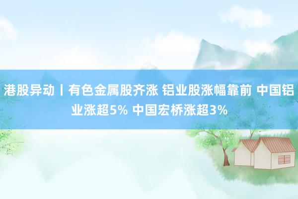 港股异动丨有色金属股齐涨 铝业股涨幅靠前 中国铝业涨超5% 中国宏桥涨超3%