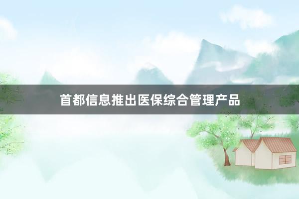 首都信息推出医保综合管理产品