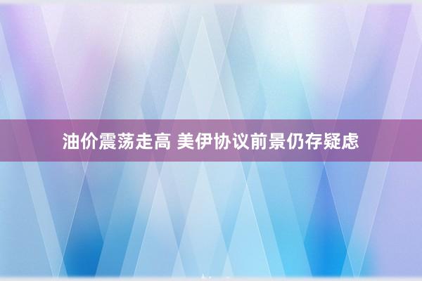 油价震荡走高 美伊协议前景仍存疑虑