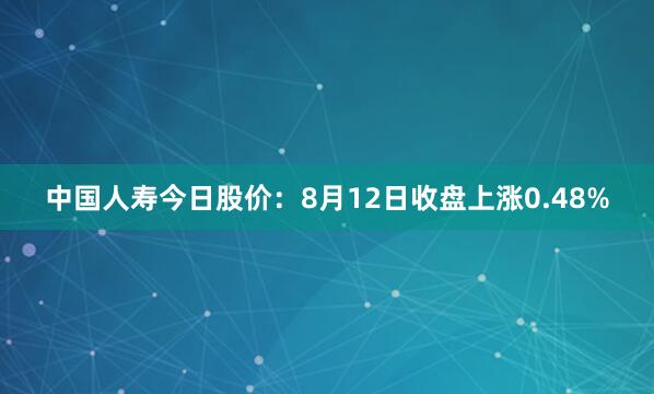 中国人寿今日股价：8月12日收盘上涨0.48%