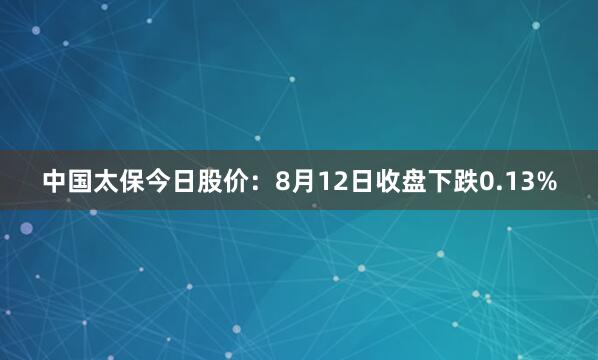 中国太保今日股价：8月12日收盘下跌0.13%