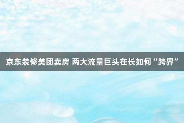 京东装修美团卖房 两大流量巨头在长如何“跨界”