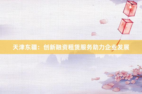天津东疆：创新融资租赁服务助力企业发展