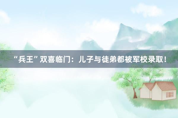 “兵王”双喜临门：儿子与徒弟都被军校录取！