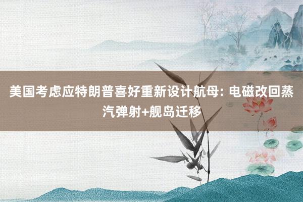 美国考虑应特朗普喜好重新设计航母: 电磁改回蒸汽弹射+舰岛迁移