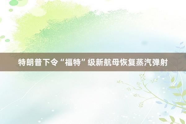 特朗普下令“福特”级新航母恢复蒸汽弹射