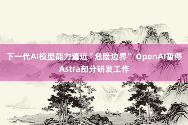 下一代AI模型能力逼近“危险边界” OpenAI暂停Astra部分研发工作