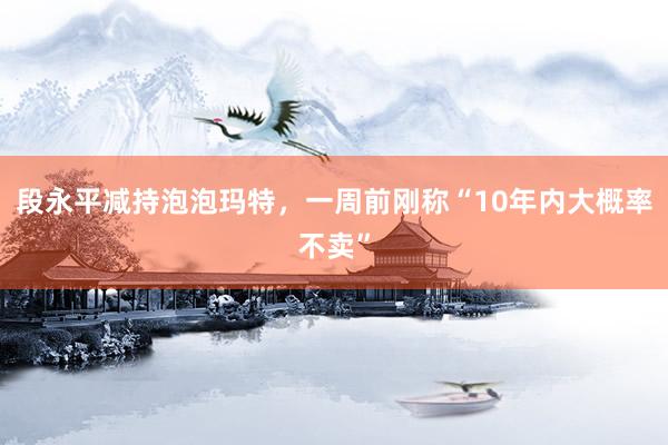段永平减持泡泡玛特，一周前刚称“10年内大概率不卖”