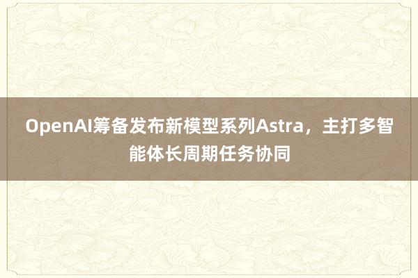 OpenAI筹备发布新模型系列Astra，主打多智能体长周期任务协同