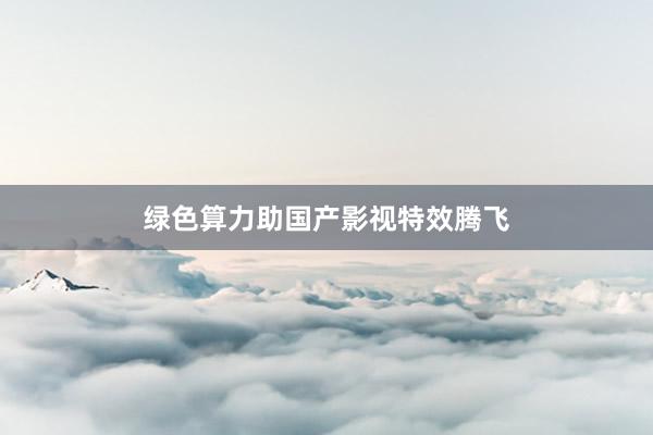 绿色算力助国产影视特效腾飞