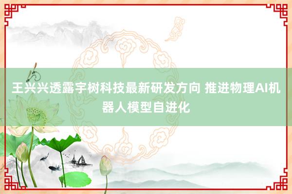 王兴兴透露宇树科技最新研发方向 推进物理AI机器人模型自进化