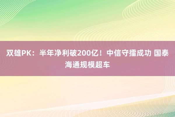 双雄PK：半年净利破200亿！中信守擂成功 国泰海通规模超车