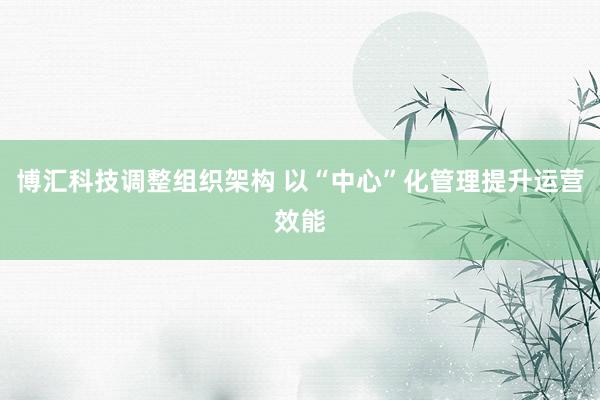 博汇科技调整组织架构 以“中心”化管理提升运营效能