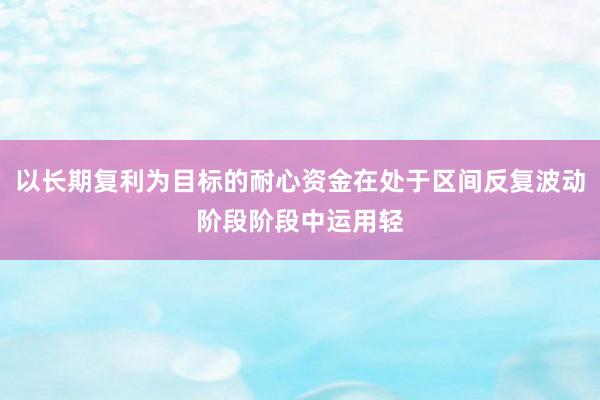 以长期复利为目标的耐心资金在处于区间反复波动阶段阶段中运用轻