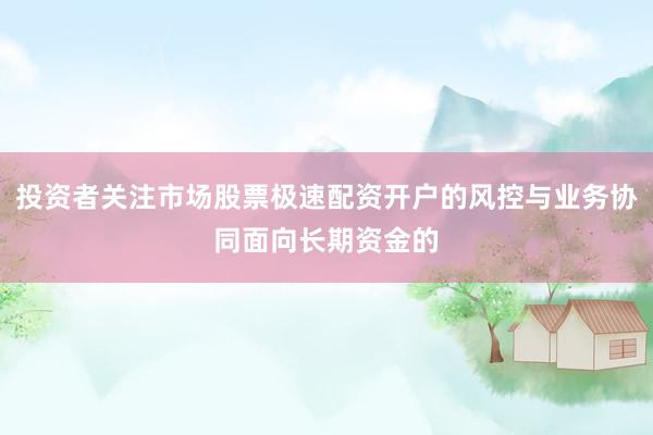 投资者关注市场股票极速配资开户的风控与业务协同面向长期资金的