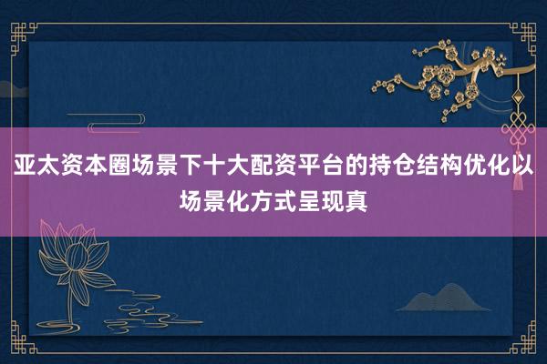 亚太资本圈场景下十大配资平台的持仓结构优化以场景化方式呈现真
