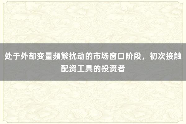 处于外部变量频繁扰动的市场窗口阶段，初次接触配资工具的投资者
