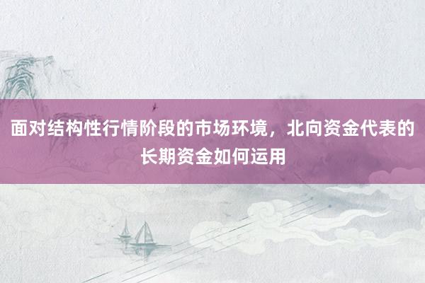面对结构性行情阶段的市场环境，北向资金代表的长期资金如何运用
