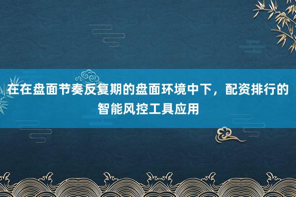 在在盘面节奏反复期的盘面环境中下，配资排行的智能风控工具应用