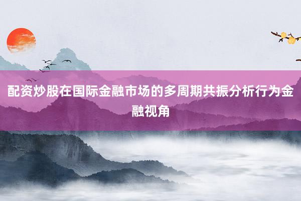 配资炒股在国际金融市场的多周期共振分析行为金融视角