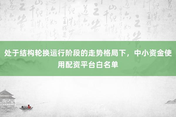 处于结构轮换运行阶段的走势格局下，中小资金使用配资平台白名单