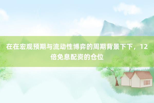 在在宏观预期与流动性博弈的周期背景下下，12倍免息配资的仓位