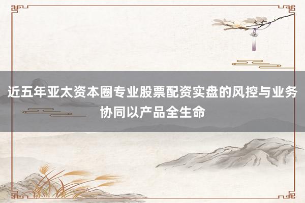 近五年亚太资本圈专业股票配资实盘的风控与业务协同以产品全生命