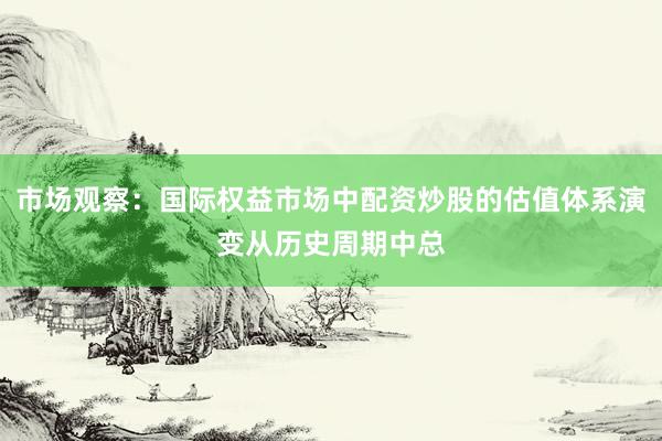 市场观察：国际权益市场中配资炒股的估值体系演变从历史周期中总