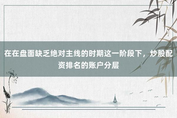 在在盘面缺乏绝对主线的时期这一阶段下，炒股配资排名的账户分层