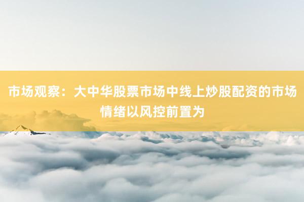 市场观察：大中华股票市场中线上炒股配资的市场情绪以风控前置为