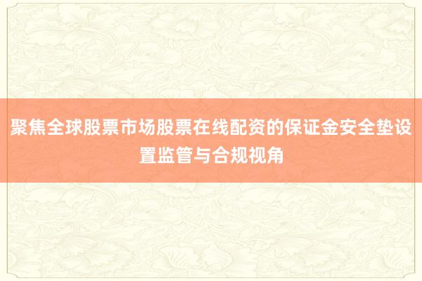 聚焦全球股票市场股票在线配资的保证金安全垫设置监管与合规视角