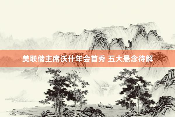 美联储主席沃什年会首秀 五大悬念待解