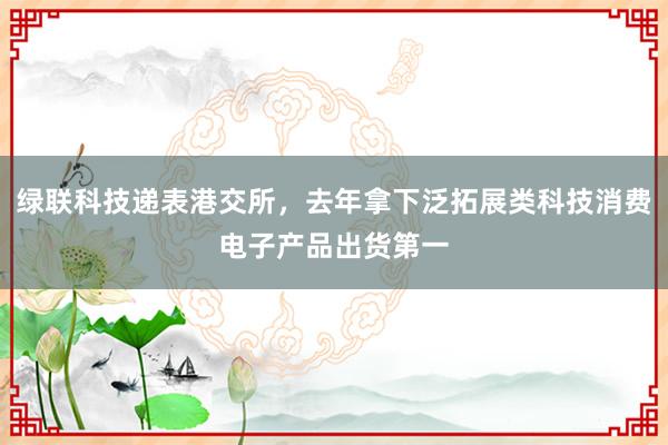 绿联科技递表港交所，去年拿下泛拓展类科技消费电子产品出货第一