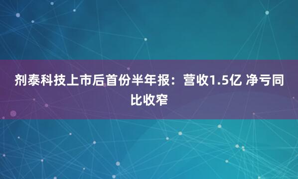 剂泰科技上市后首份半年报：营收1.5亿 净亏同比收窄