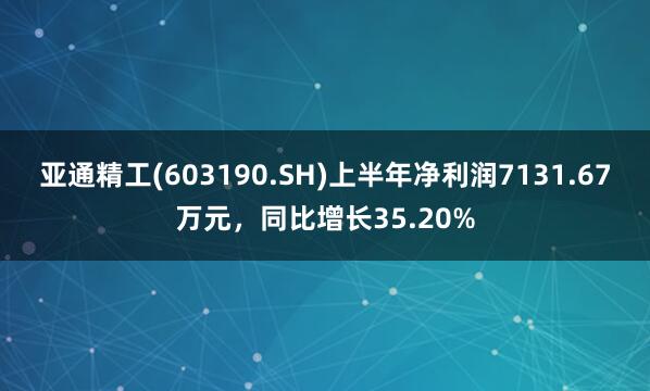 亚通精工(603190.SH)上半年净利润7131.67万元，同比增长35.20%
