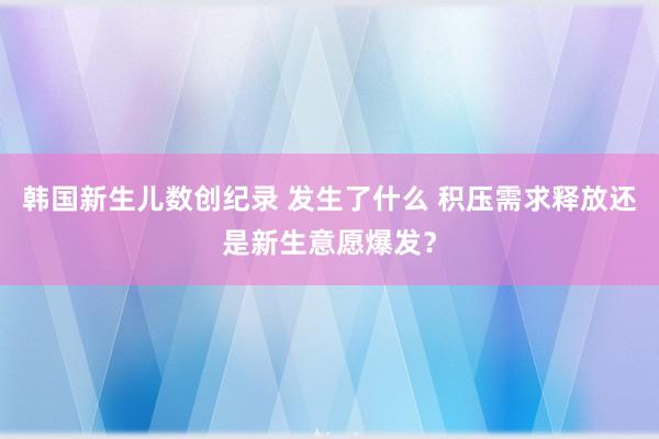 韩国新生儿数创纪录 发生了什么 积压需求释放还是新生意愿爆发？