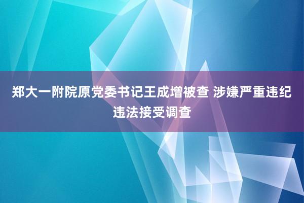 郑大一附院原党委书记王成增被查 涉嫌严重违纪违法接受调查