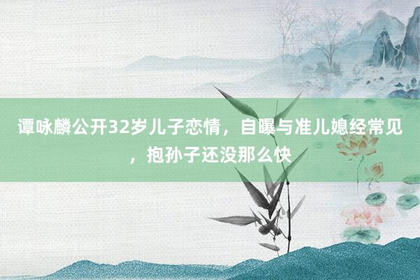 谭咏麟公开32岁儿子恋情，自曝与准儿媳经常见，抱孙子还没那么快