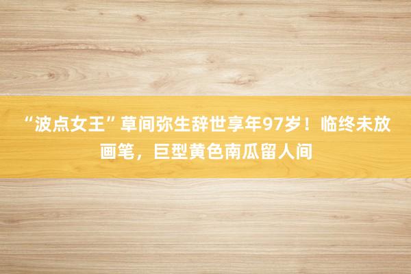“波点女王”草间弥生辞世享年97岁！临终未放画笔，巨型黄色南瓜留人间