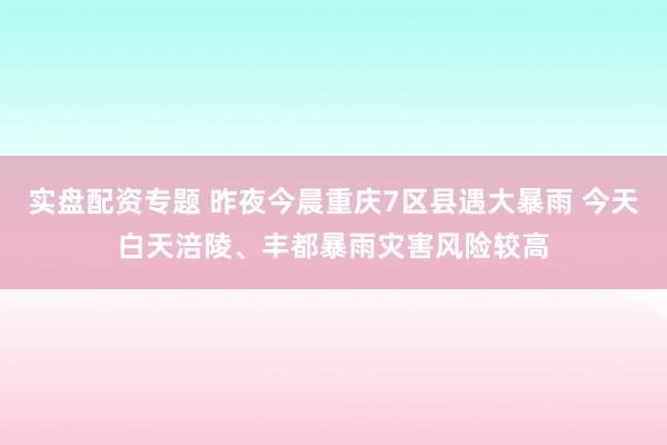 实盘配资专题 昨夜今晨重庆7区县遇大暴雨 今天白天涪陵、丰都暴雨灾害风险较高