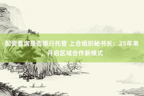 配资查询是否银行托管 上合组织秘书长：25年来，开启区域合作新模式