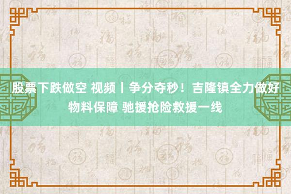 股票下跌做空 视频丨争分夺秒！吉隆镇全力做好物料保障 驰援抢险救援一线