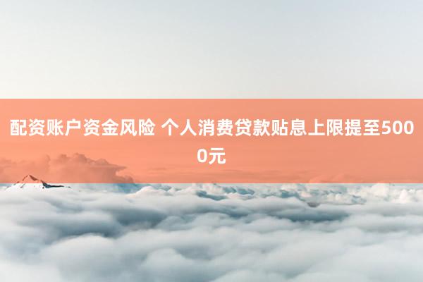 配资账户资金风险 个人消费贷款贴息上限提至5000元