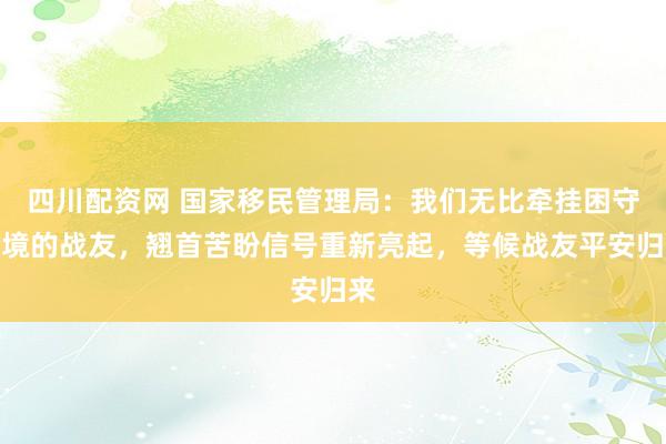 四川配资网 国家移民管理局：我们无比牵挂困守险境的战友，翘首苦盼信号重新亮起，等候战友平安归来