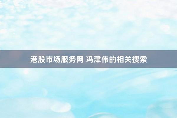港股市场服务网 冯津伟的相关搜索