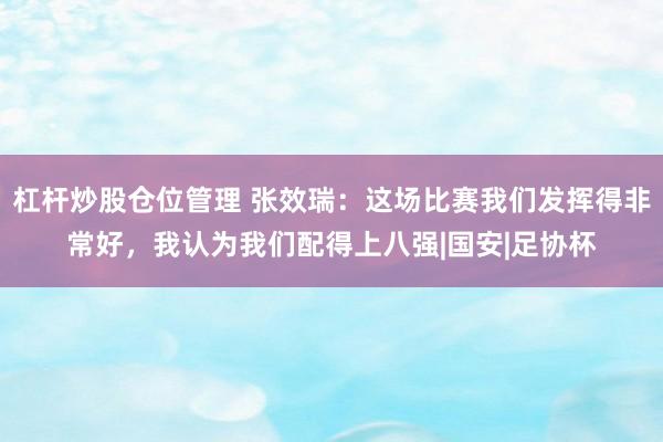 杠杆炒股仓位管理 张效瑞：这场比赛我们发挥得非常好，我认为我们配得上八强|国安|足协杯