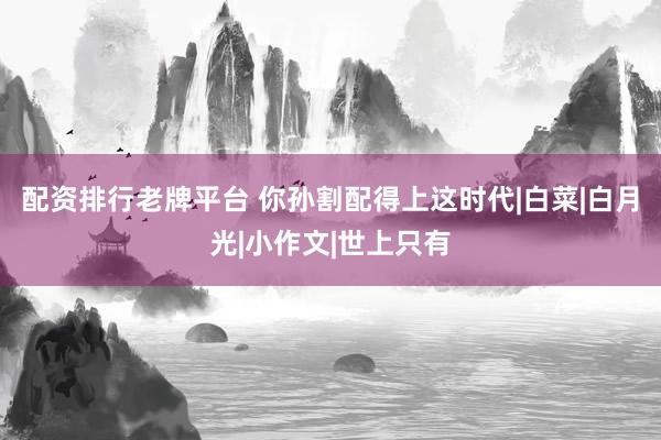 配资排行老牌平台 你孙割配得上这时代|白菜|白月光|小作文|世上只有