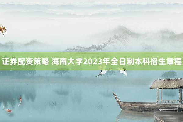 证券配资策略 海南大学2023年全日制本科招生章程